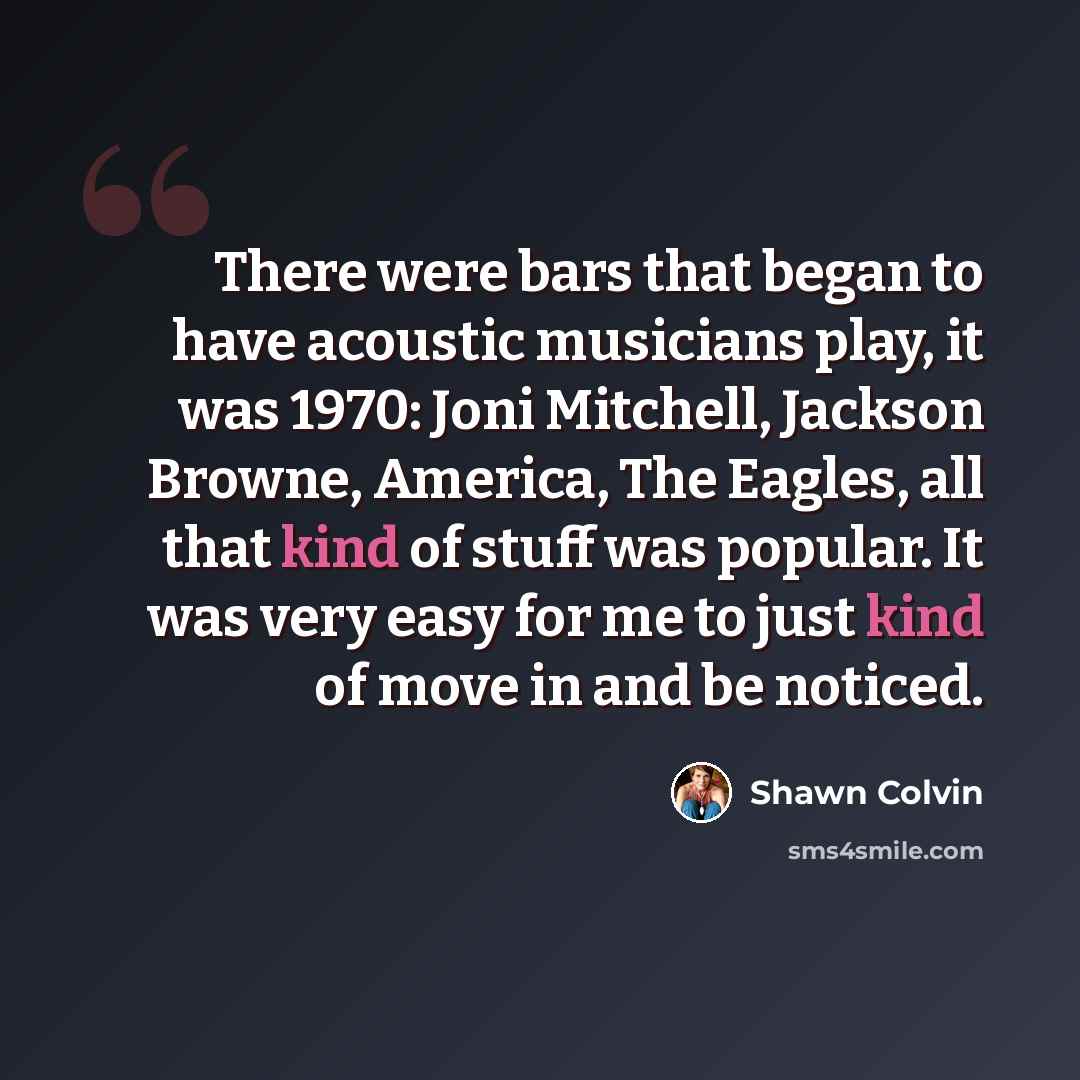 “There were bars that began to have acoustic musicians play, it was 1970: Joni Mitchell, Jackson Browne, America, The Eagles, all that kind of stuff was popular. It was very easy for me to just kind of move in and be noticed.” quote by Shawn Colvin