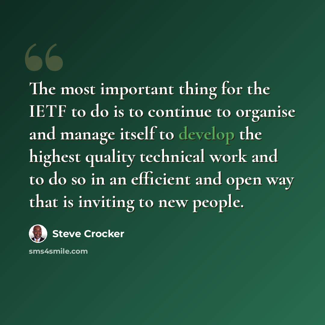 “The most important thing for the IETF to do is to continue to organise and manage itself to develop the highest quality technical work and to do so in an efficient and open way that is inviting to new people.” quote by Steve Crocker