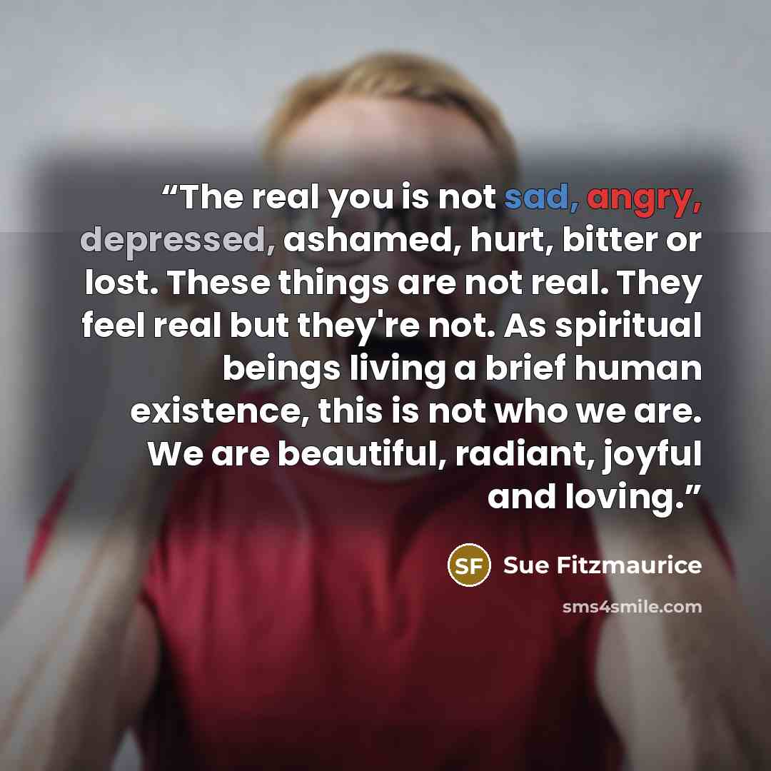 “The real you is not sad, angry, depressed, ashamed, hurt, bitter or lost. These things are not real. They feel real but they're not. As spiritual beings living a brief human existence, this is not who we are. We are beautiful, radiant, joyful and loving.” quote by Sue Fitzmaurice
