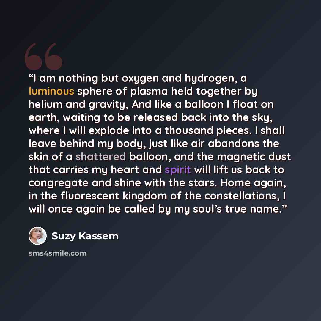 “I am nothing but oxygen and hydrogen, a luminous sphere of plasma held together by helium and gravity, And like a balloon I float on earth, waiting to be released back into the sky, where I will explode into a thousand pieces. I shall leave behind my body, just like air abandons the skin of a…” quote by Suzy Kassem