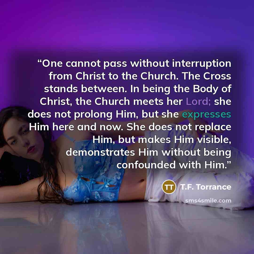 “One cannot pass without interruption from Christ to the Church. The Cross stands between. In being the Body of Christ, the Church meets her Lord; she does not prolong Him, but she expresses Him here and now. She does not replace Him, but makes Him visible, demonstrates Him without being confounded…” quote by T.F. Torrance