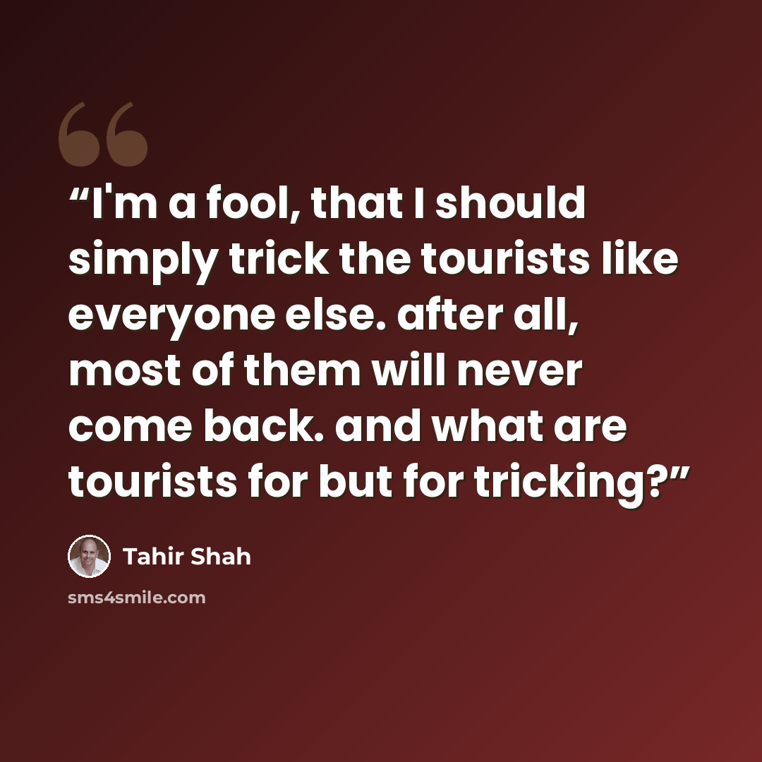 “I'm a fool, that I should simply trick the tourists like everyone else. after all, most of them will never come back. and what are tourists for but for tricking?” quote by Tahir Shah