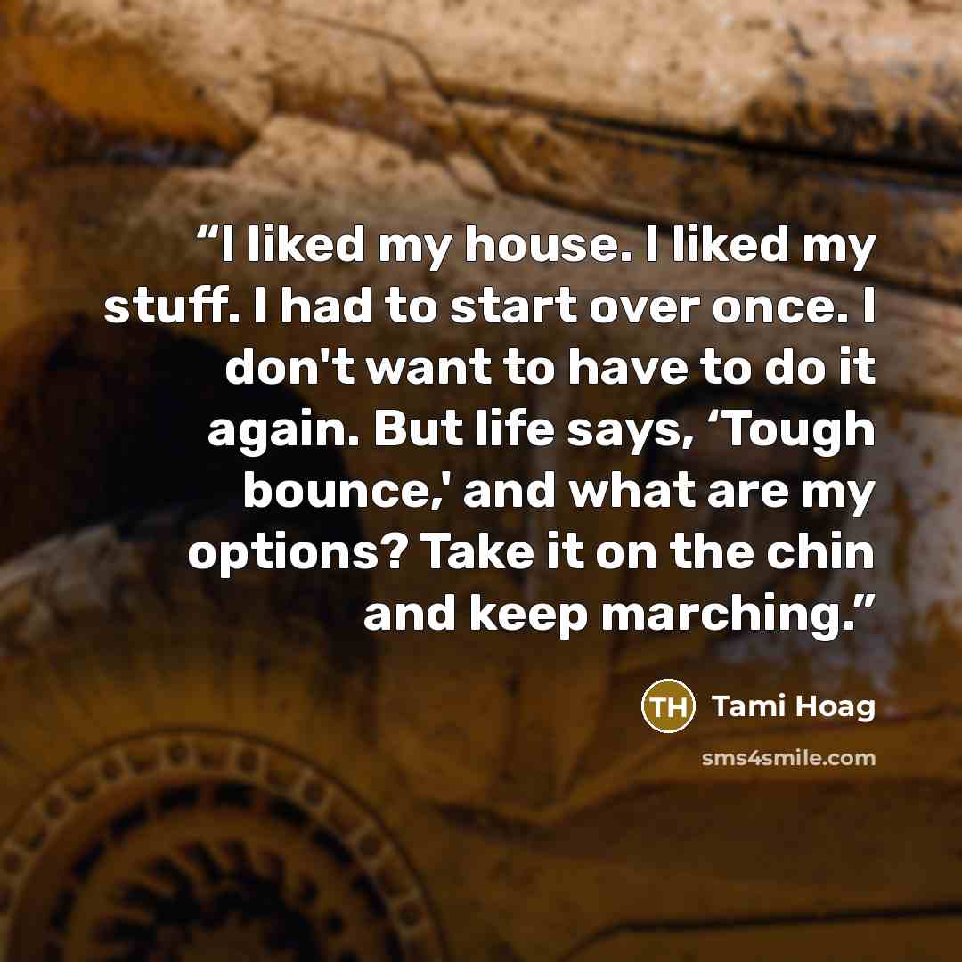 “I liked my house. I liked my stuff. I had to start over once. I don't want to have to do it again. But life says, ‘Tough bounce,' and what are my options? Take it on the chin and keep marching.” quote by Tami Hoag