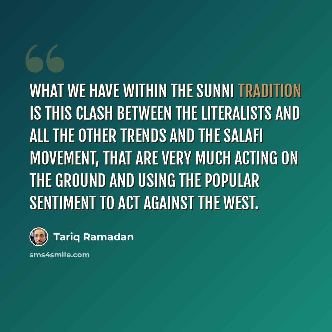 “What we have within the Sunni tradition is this clash between the literalists and all the other trends and the Salafi movement, that are very much acting on the ground and using the popular sentiment to act against the West.” quote by Tariq Ramadan