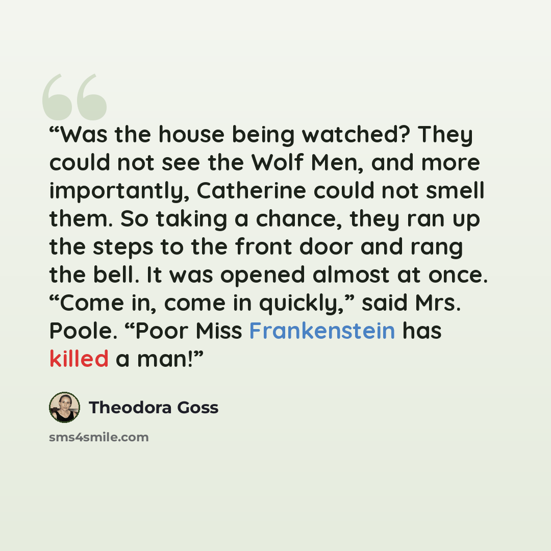 “Was the house being watched? They could not see the Wolf Men, and more importantly, Catherine could not smell them. So taking a chance, they ran up the steps to the front door and rang the bell. It was opened almost at once. “Come in, come in quickly,” said Mrs. Poole. “Poor Miss Frankenstein has…” quote by Theodora Goss