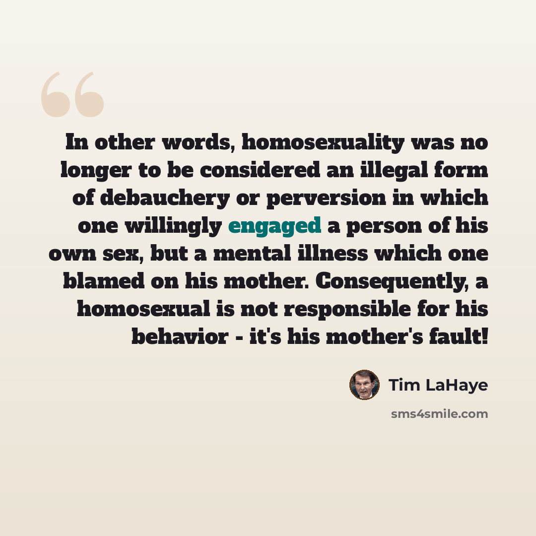“In other words, homosexuality was no longer to be considered an illegal form of debauchery or perversion in which one willingly engaged a person of his own sex, but a mental illness which one blamed on his mother. Consequently, a homosexual is not responsible for his behavior - it's his mother's…” quote by Tim LaHaye
