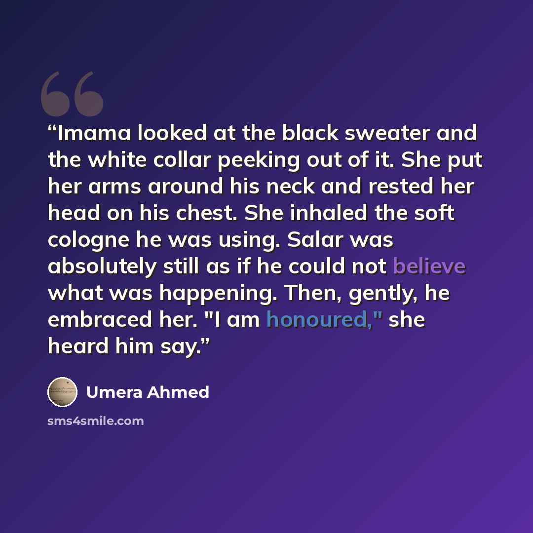 “Imama looked at the black sweater and the white collar peeking out of it. She put her arms around his neck and rested her head on his chest. She inhaled the soft cologne he was using. Salar was absolutely still as if he could not believe what was happening. Then, gently, he embraced her. "I am…” quote by Umera Ahmed