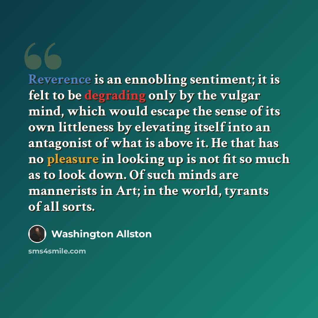 “Reverence is an ennobling sentiment; it is felt to be degrading only by the vulgar mind, which would escape the sense of its own littleness by elevating itself into an antagonist of what is above it. He that has no pleasure in looking up is not fit so much as to look down. Of such minds are…” quote by Washington Allston