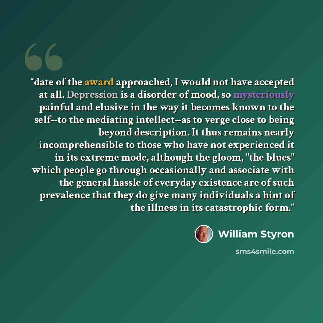“date of the award approached, I would not have accepted at all. Depression is a disorder of mood, so mysteriously painful and elusive in the way it becomes known to the self--to the mediating intellect--as to verge close to being beyond description. It thus remains nearly incomprehensible to those…” quote by William Styron