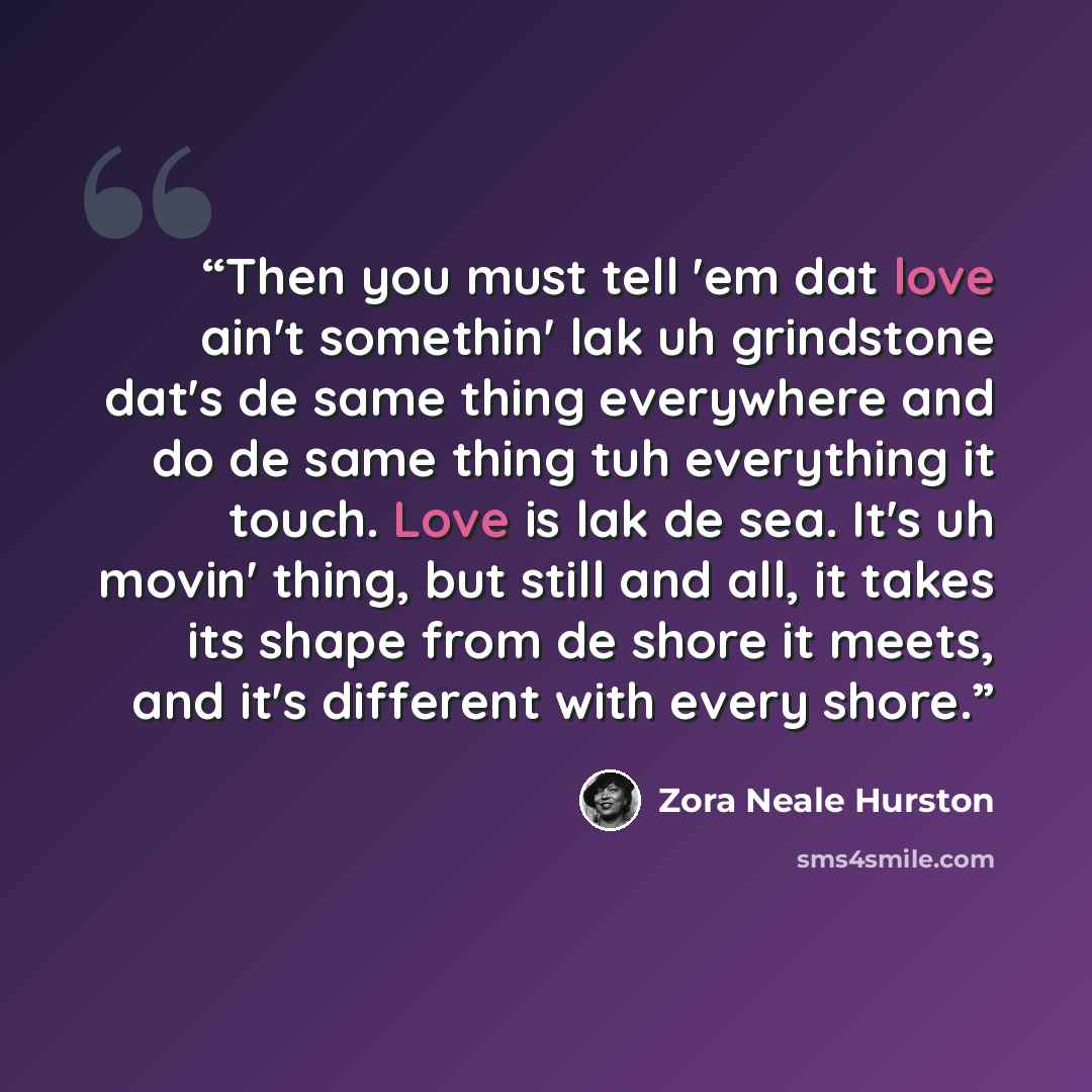 “Then you must tell 'em dat love ain't somethin' lak uh grindstone dat's de same thing everywhere and do de same thing tuh everything it touch. Love is lak de sea. It's uh movin' thing, but still and all, it takes its shape from de shore it meets, and it's different with every shore.” quote by Zora Neale Hurston