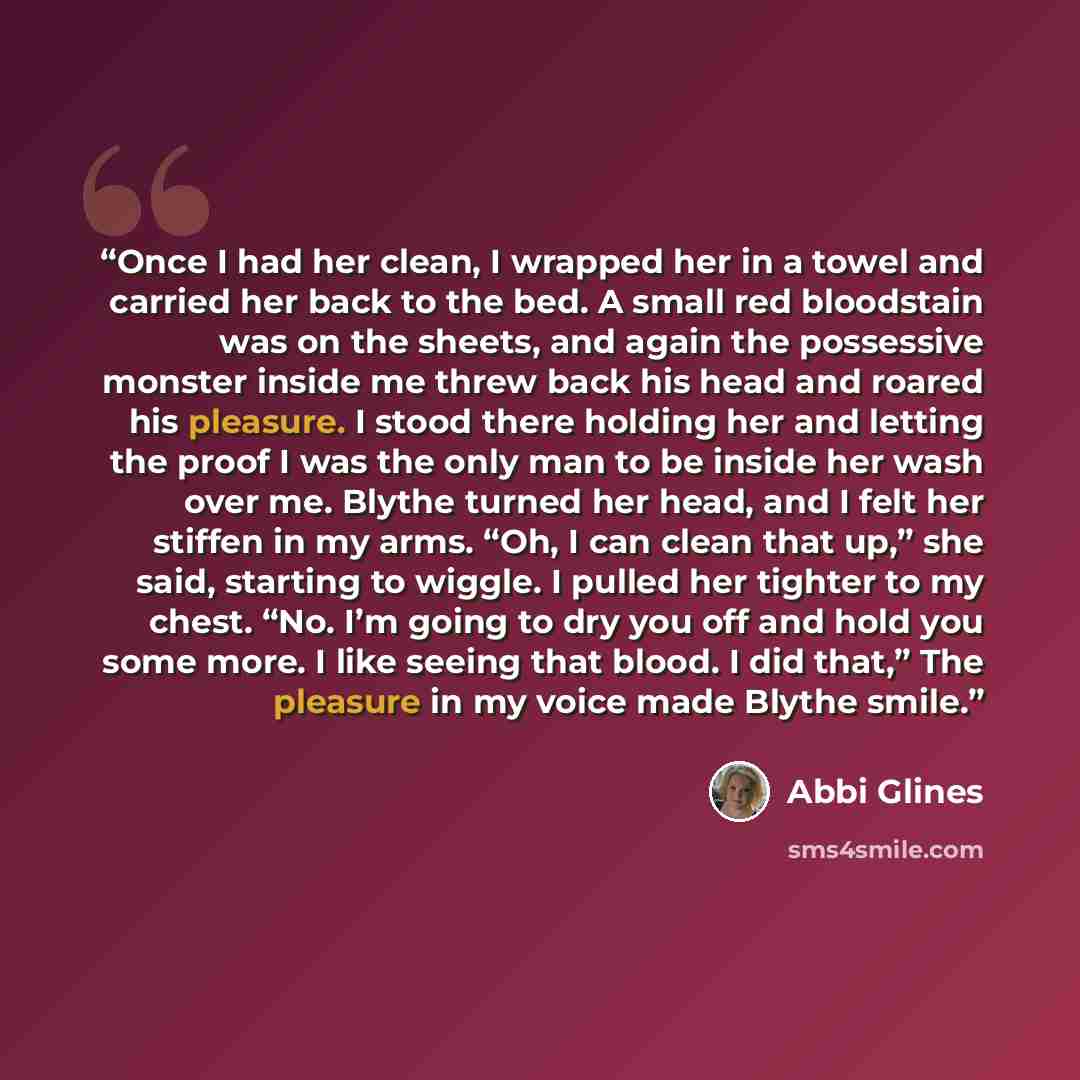 “Once I had her clean, I wrapped her in a towel and carried her back to the bed. A small red bloodstain was on the sheets, and again the possessive monster inside me threw back his head and roared his pleasure. I stood there holding her and letting the proof I was the only man to be inside her wash…” quote by Abbi Glines