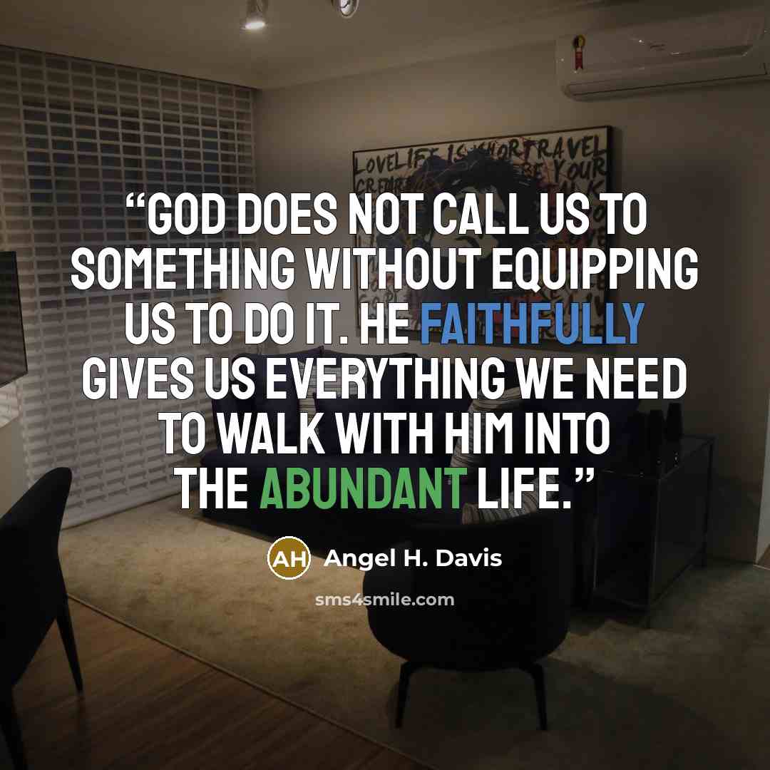 “God does not call us to something without equipping us to do it. He faithfully gives us everything we need to walk with Him into the abundant life.” quote by Angel H. Davis