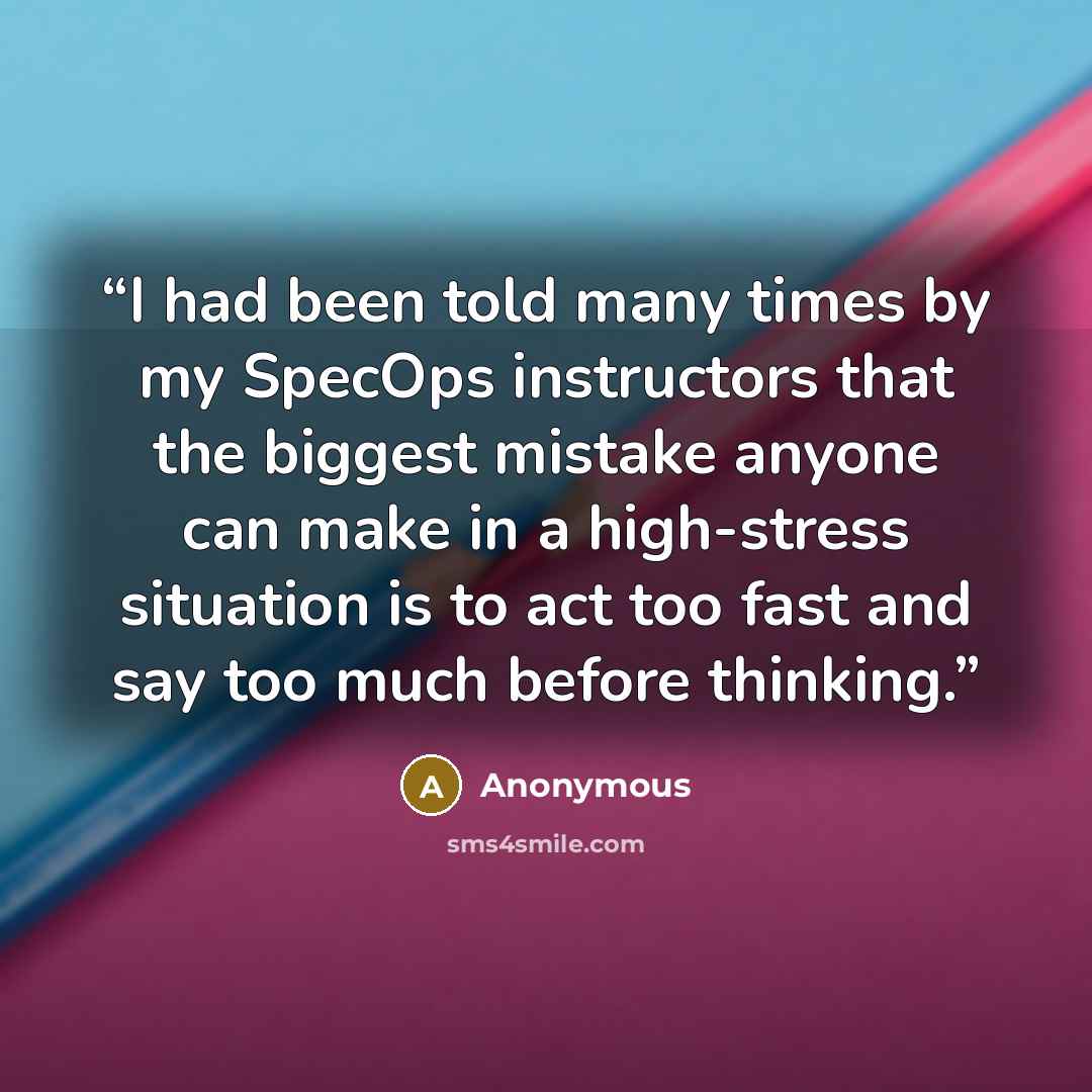 “I had been told many times by my SpecOps instructors that the biggest mistake anyone can make in a high-stress situation is to act too fast and say too much before thinking.” quote by Anonymous