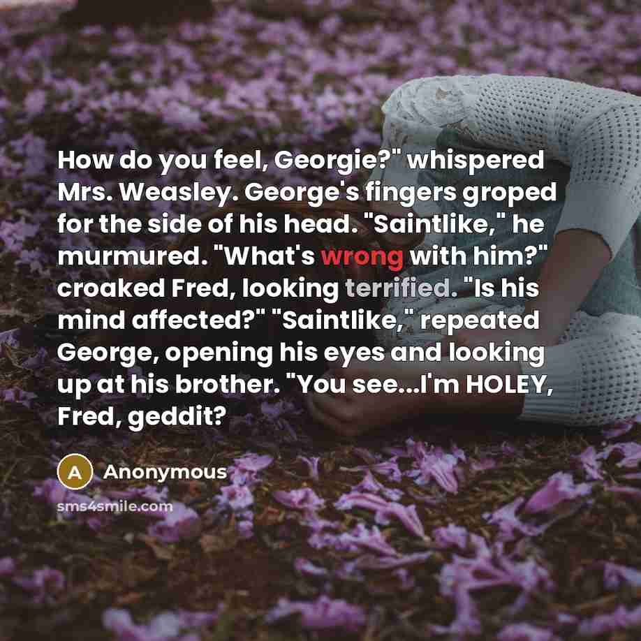 “How do you feel, Georgie?" whispered Mrs. Weasley. George's fingers groped for the side of his head. "Saintlike," he murmured. "What's wrong with him?" croaked Fred, looking terrified. "Is his mind affected?" "Saintlike," repeated George, opening his eyes and looking up at his brother. "You…” quote by Anonymous