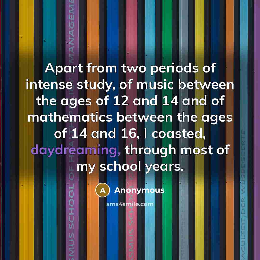 “Apart from two periods of intense study, of music between the ages of 12 and 14 and of mathematics between the ages of 14 and 16, I coasted, daydreaming, through most of my school years.” quote by Anonymous