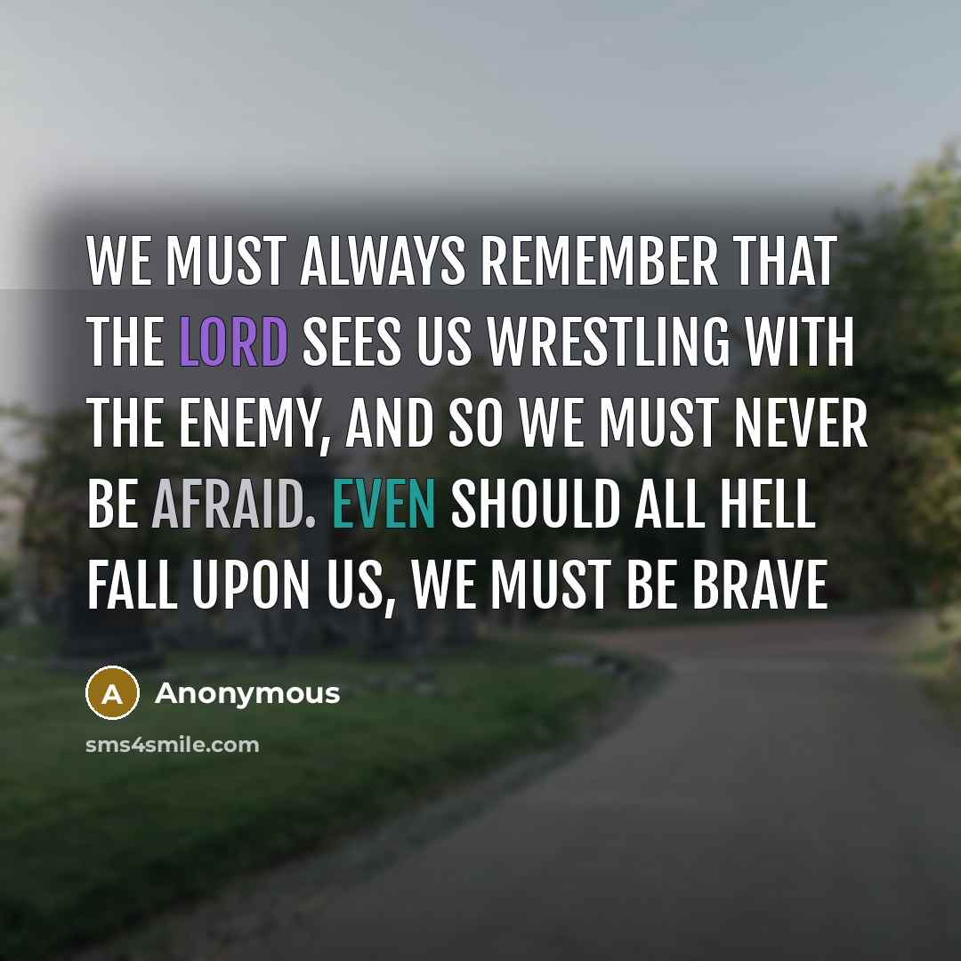 “We must always remember that the Lord sees us wrestling with the Enemy, and so we must never be afraid. Even should all hell fall upon us, we must be brave” quote by Anonymous