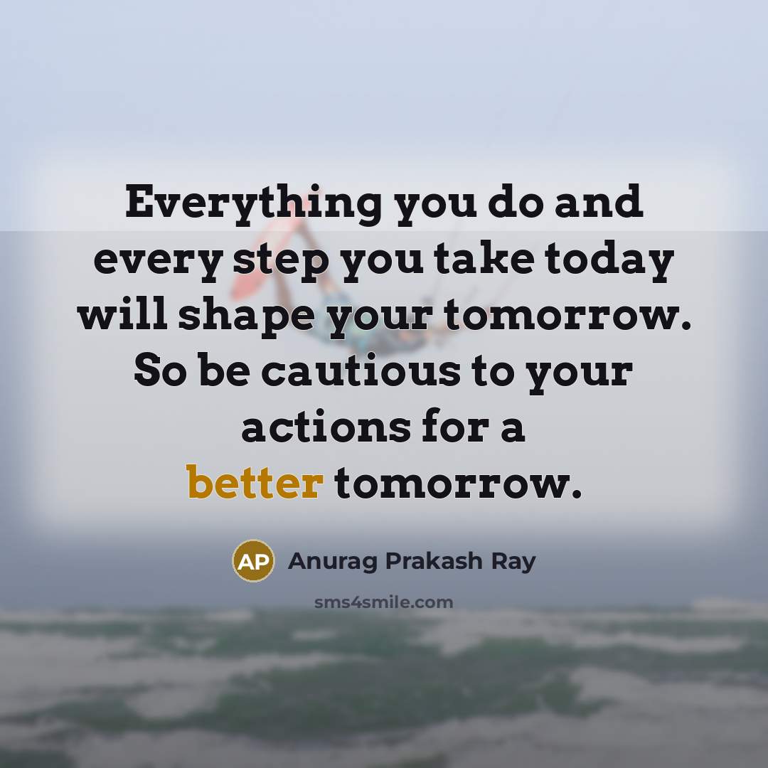 “Everything you do and every step you take today will shape your tomorrow. So be cautious to your actions for a better tomorrow.” quote by Anurag Prakash Ray