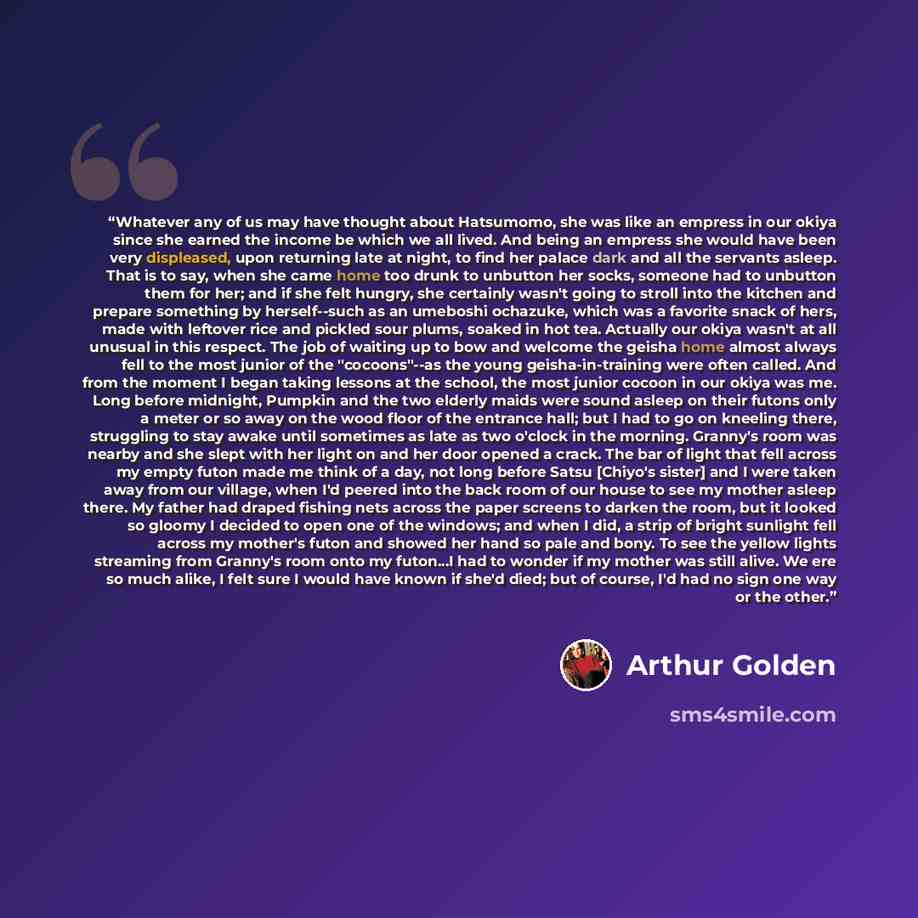 “Whatever any of us may have thought about Hatsumomo, she was like an empress in our okiya since she earned the income be which we all lived. And being an empress she would have been very displeased, upon returning late at night, to find her palace dark and all the servants asleep. That is to say…” quote by Arthur Golden