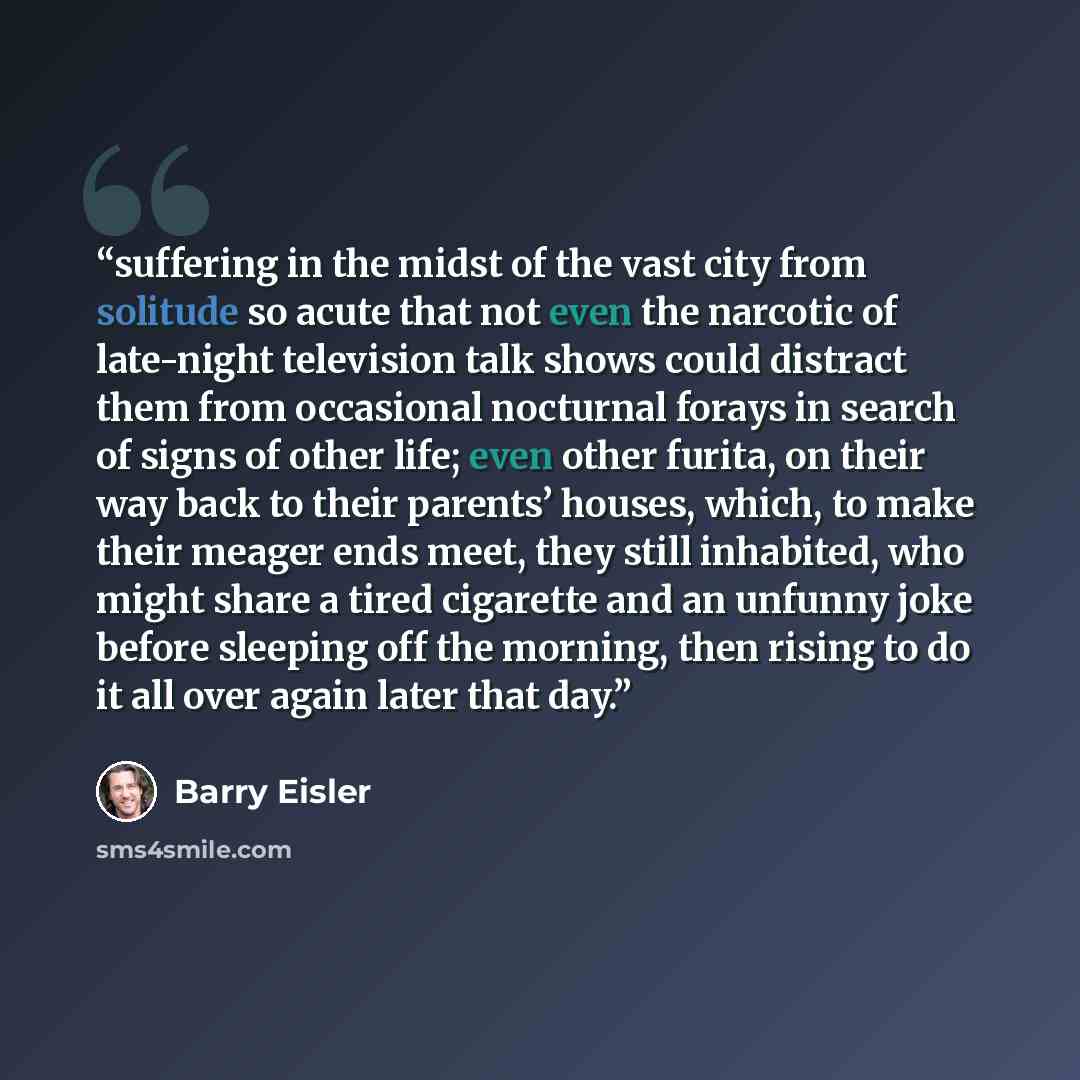“suffering in the midst of the vast city from solitude so acute that not even the narcotic of late-night television talk shows could distract them from occasional nocturnal forays in search of signs of other life; even other furita, on their way back to their parents’ houses, which, to make their…” quote by Barry Eisler