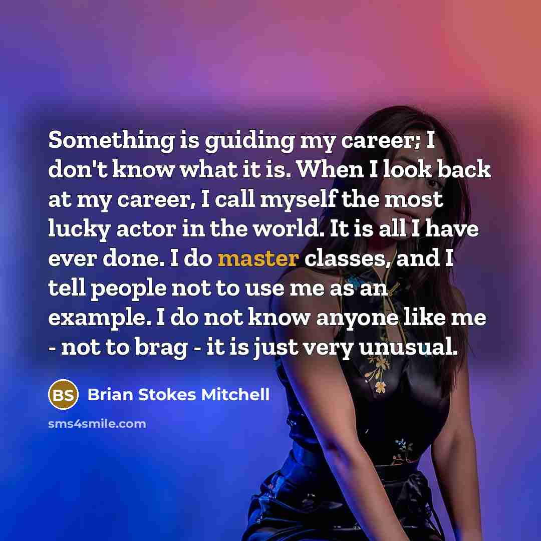 “Something is guiding my career; I don't know what it is. When I look back at my career, I call myself the most lucky actor in the world. It is all I have ever done. I do master classes, and I tell people not to use me as an example. I do not know anyone like me - not to brag - it is just very…” quote by Brian Stokes Mitchell