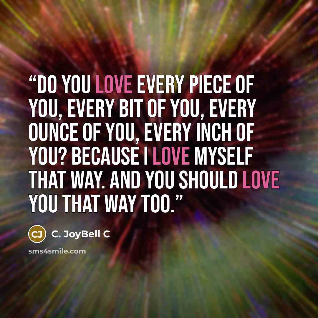 “Do you love every piece of you, every bit of you, every ounce of you, every inch of you? Because I love myself that way. And you should love you that way too.” quote by C. JoyBell C