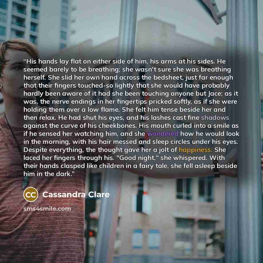 “His hands lay flat on either side of him, his arms at his sides. He seemed barely to be breathing; she wasn't sure she was breathing herself. She slid her own hand across the bedsheet, just far enough that their fingers touched-so lightly that she would have probably hardly been aware of it had…” quote by Cassandra Clare
