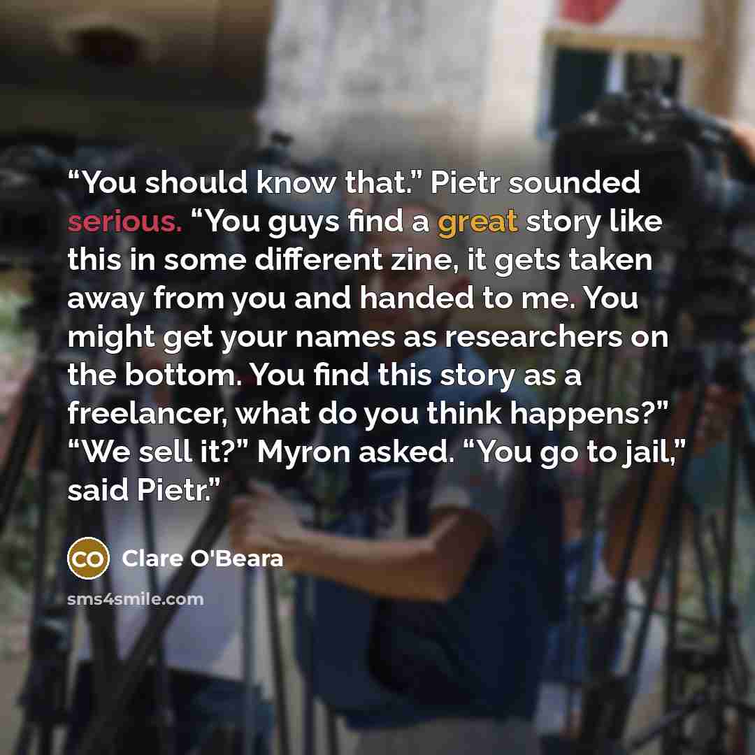 “You should know that.” Pietr sounded serious. “You guys find a great story like this in some different zine, it gets taken away from you and handed to me. You might get your names as researchers on the bottom. You find this story as a freelancer, what do you think happens?” “We sell it?” Myron…” quote by Clare O'Beara