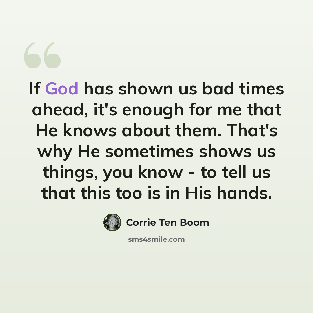 “If God has shown us bad times ahead, it's enough for me that He knows about them. That's why He sometimes shows us things, you know - to tell us that this too is in His hands.” quote by Corrie Ten Boom