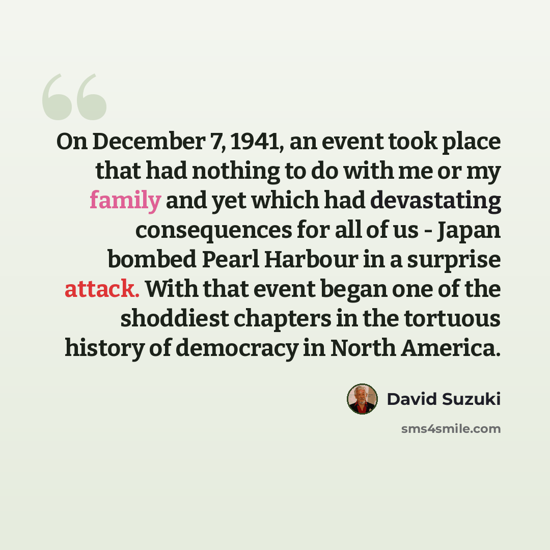 “On December 7, 1941, an event took place that had nothing to do with me or my family and yet which had devastating consequences for all of us - Japan bombed Pearl Harbour in a surprise attack. With that event began one of the shoddiest chapters in the tortuous history of democracy in North America.” quote by David Suzuki