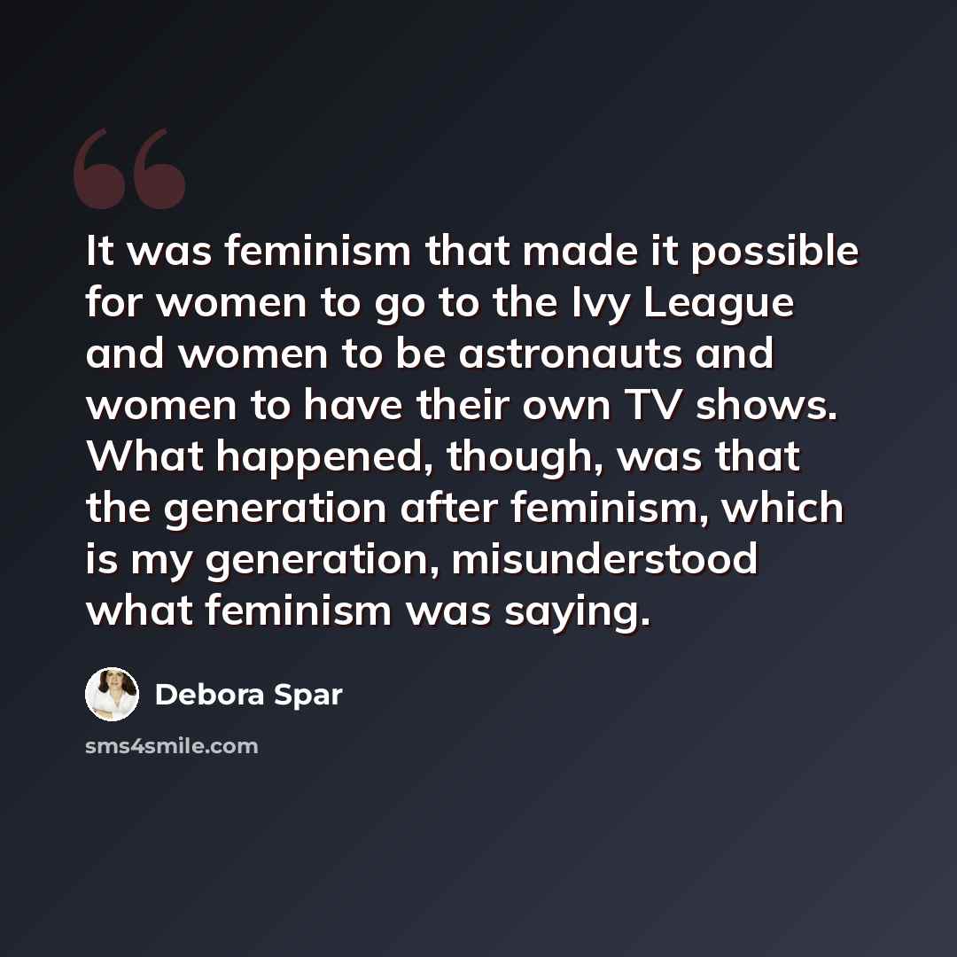 “It was feminism that made it possible for women to go to the Ivy League and women to be astronauts and women to have their own TV shows. What happened, though, was that the generation after feminism, which is my generation, misunderstood what feminism was saying.” quote by Debora Spar
