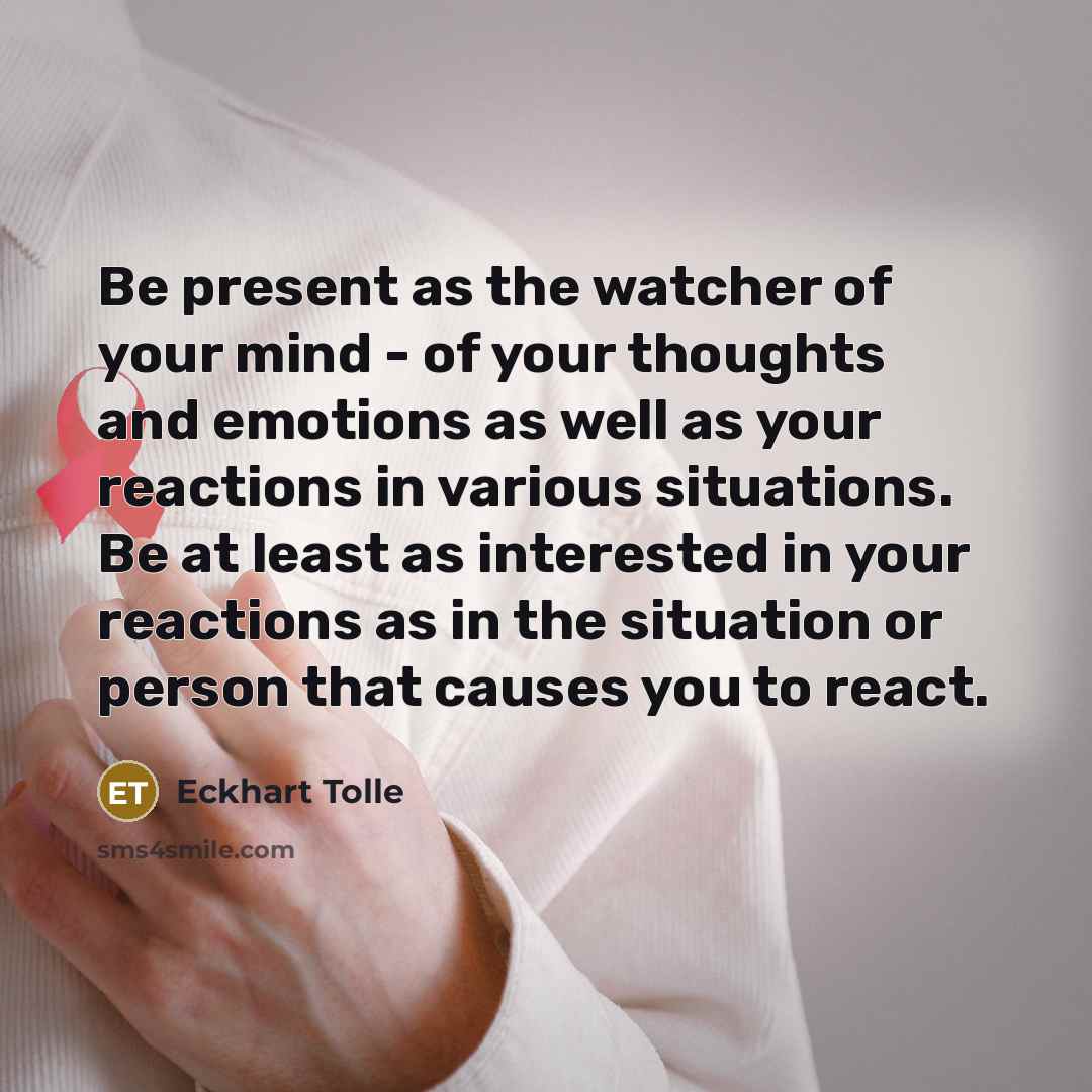 “Be present as the watcher of your mind - of your thoughts and emotions as well as your reactions in various situations. Be at least as interested in your reactions as in the situation or person that causes you to react.” quote by Eckhart Tolle