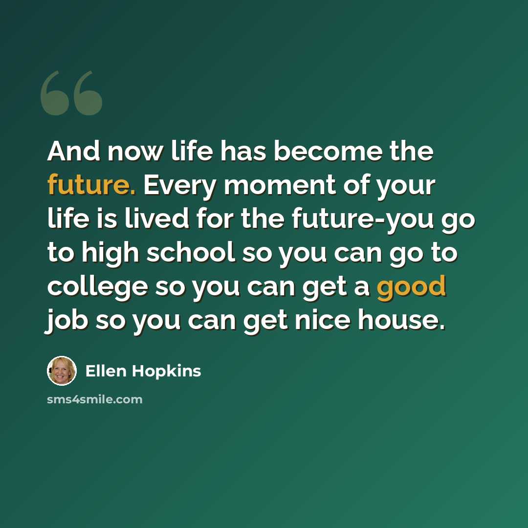 “And now life has become the future. Every moment of your life is lived for the future-you go to high school so you can go to college so you can get a good job so you can get nice house.” quote by Ellen Hopkins