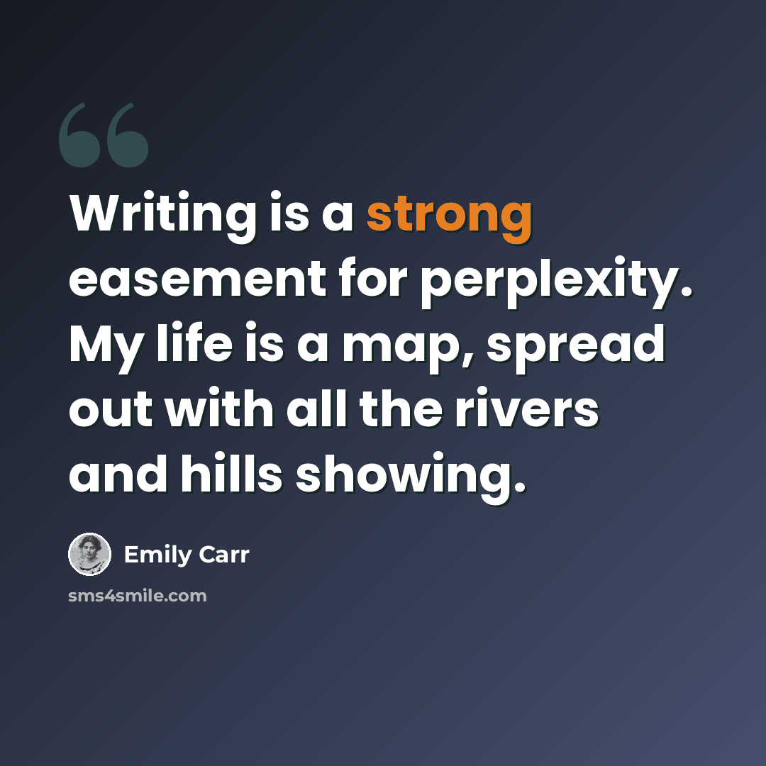 “Writing is a strong easement for perplexity. My life is a map, spread out with all the rivers and hills showing.” quote by Emily Carr