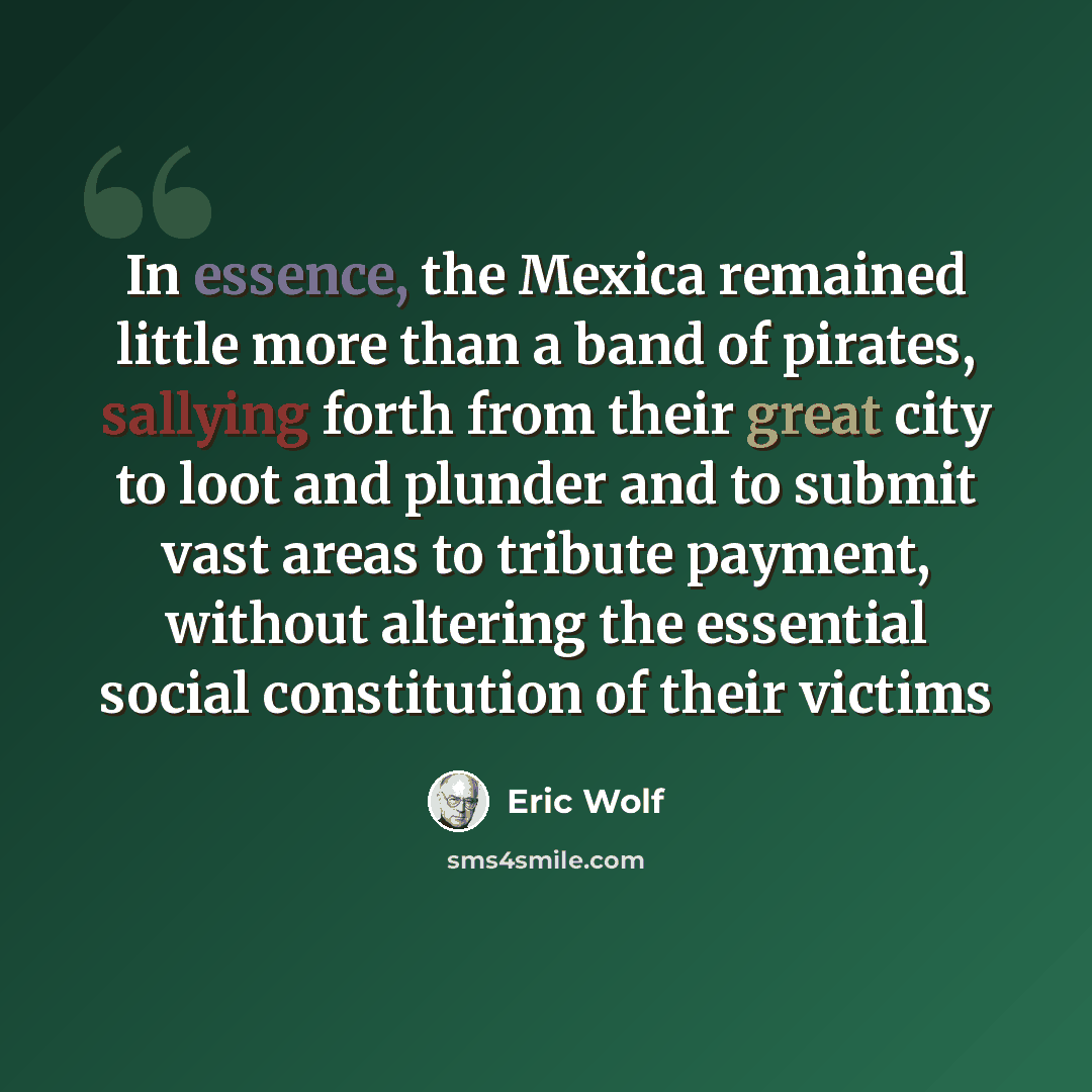 “In essence, the Mexica remained little more than a band of pirates, sallying forth from their great city to loot and plunder and to submit vast areas to tribute payment, without altering the essential social constitution of their victims” quote by Eric Wolf