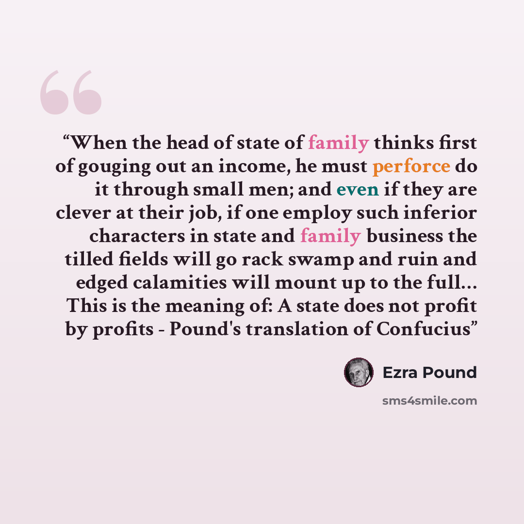 “When the head of state of family thinks first of gouging out an income, he must perforce do it through small men; and even if they are clever at their job, if one employ such inferior characters in state and family business the tilled fields will go rack swamp and ruin and edged calamities will…” quote by Ezra Pound