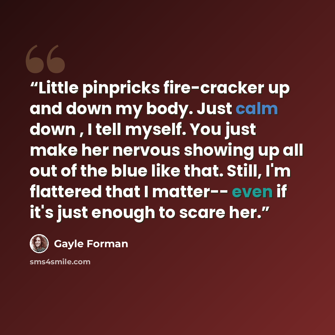 “Little pinpricks fire-cracker up and down my body. Just calm down , I tell myself. You just make her nervous showing up all out of the blue like that. Still, I'm flattered that I matter-- even if it's just enough to scare her.” quote by Gayle Forman