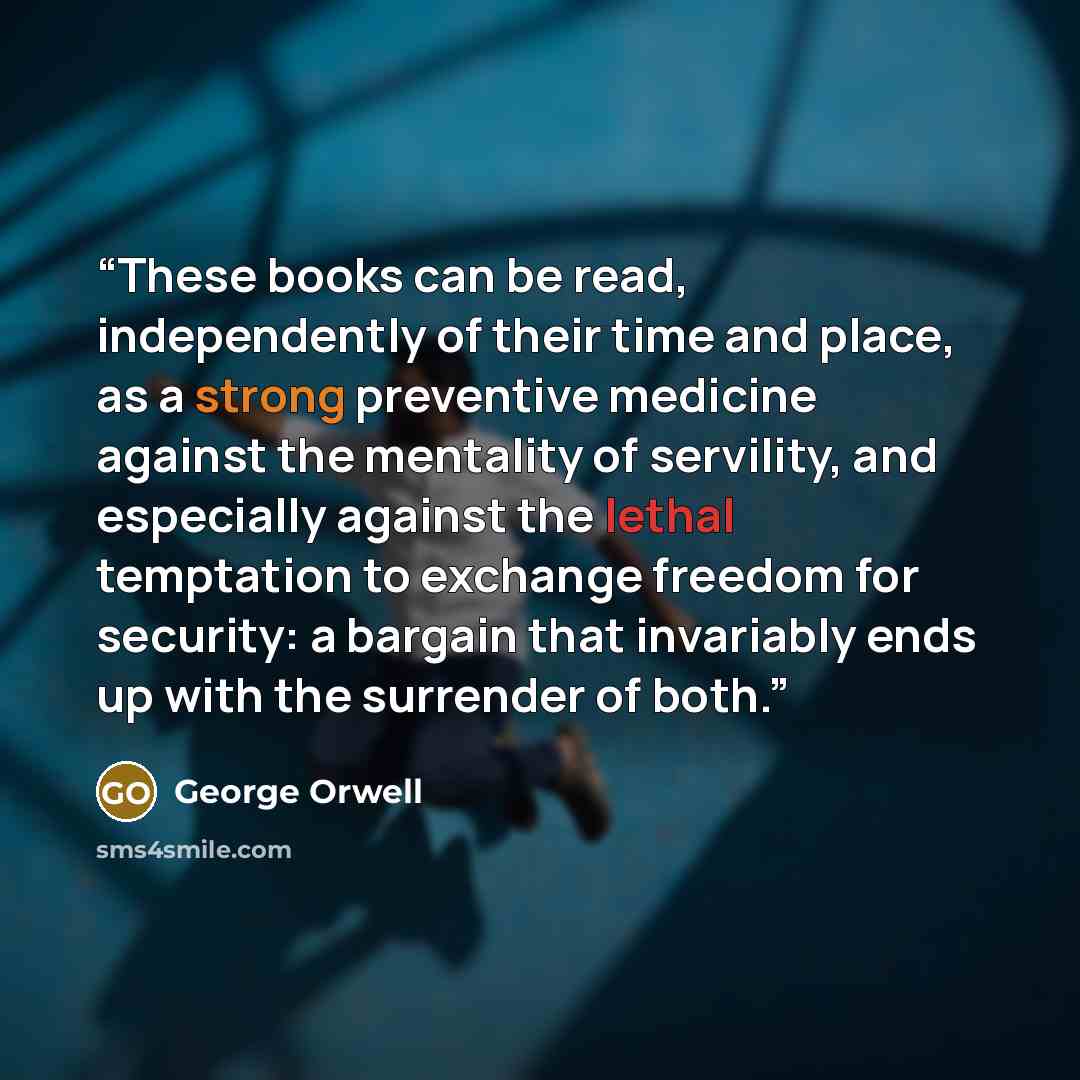 “These books can be read, independently of their time and place, as a strong preventive medicine against the mentality of servility, and especially against the lethal temptation to exchange freedom for security: a bargain that invariably ends up with the surrender of both.” quote by George Orwell