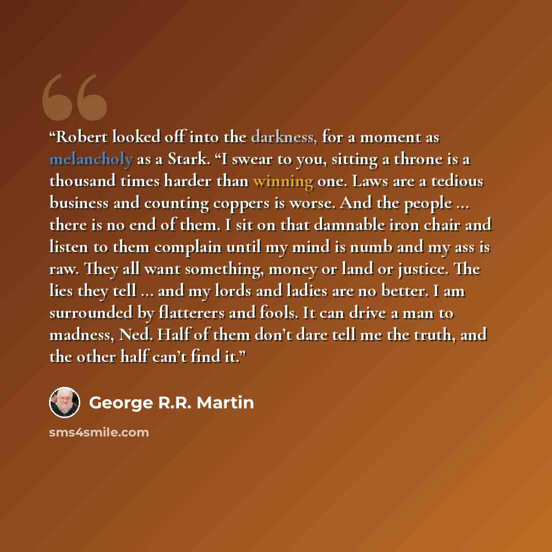 “Robert looked off into the darkness, for a moment as melancholy as a Stark. “I swear to you, sitting a throne is a thousand times harder than winning one. Laws are a tedious business and counting coppers is worse. And the people … there is no end of them. I sit on that damnable iron chair and…” quote by George R.R. Martin