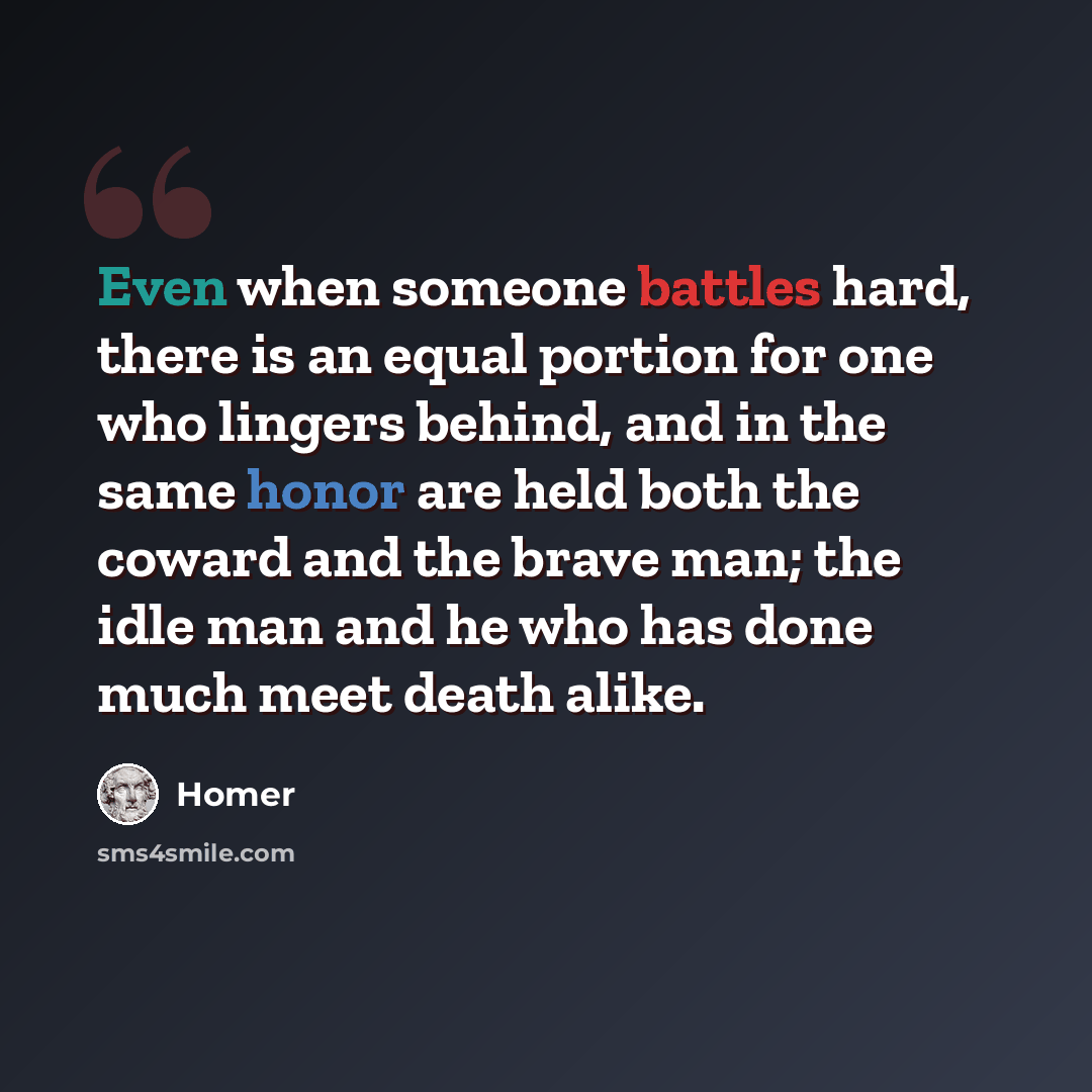 “Even when someone battles hard, there is an equal portion for one who lingers behind, and in the same honor are held both the coward and the brave man; the idle man and he who has done much meet death alike.” quote by Homer