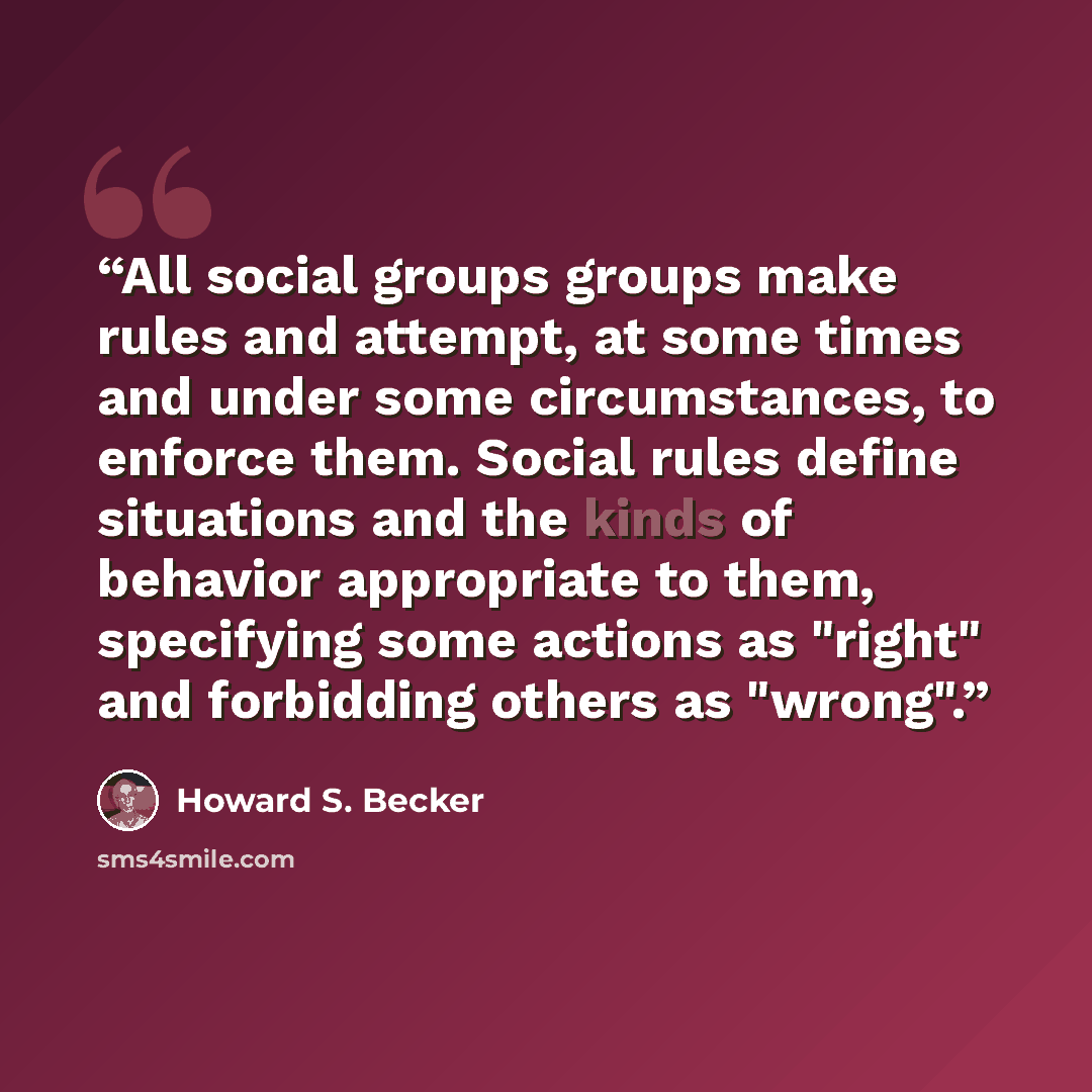 “All social groups groups make rules and attempt, at some times and under some circumstances, to enforce them. Social rules define situations and the kinds of behavior appropriate to them, specifying some actions as "right" and forbidding others as "wrong".” quote by Howard S. Becker