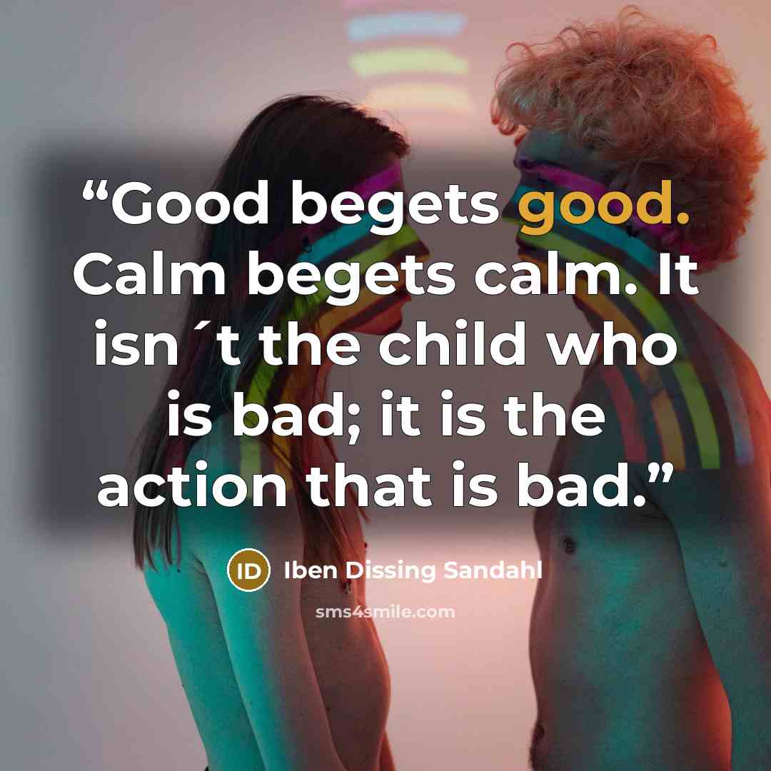 “Good begets good. Calm begets calm. It isn´t the child who is bad; it is the action that is bad.” quote by Iben Dissing Sandahl
