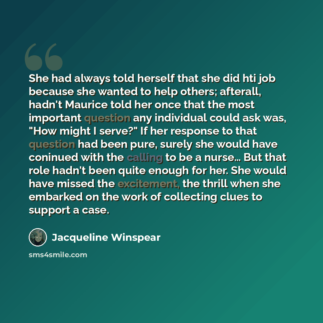 “She had always told herself that she did hti job because she wanted to help others; afterall, hadn't Maurice told her once that the most important question any individual could ask was, "How might I serve?" If her response to that question had been pure, surely she would have coninued with the…” quote by Jacqueline Winspear