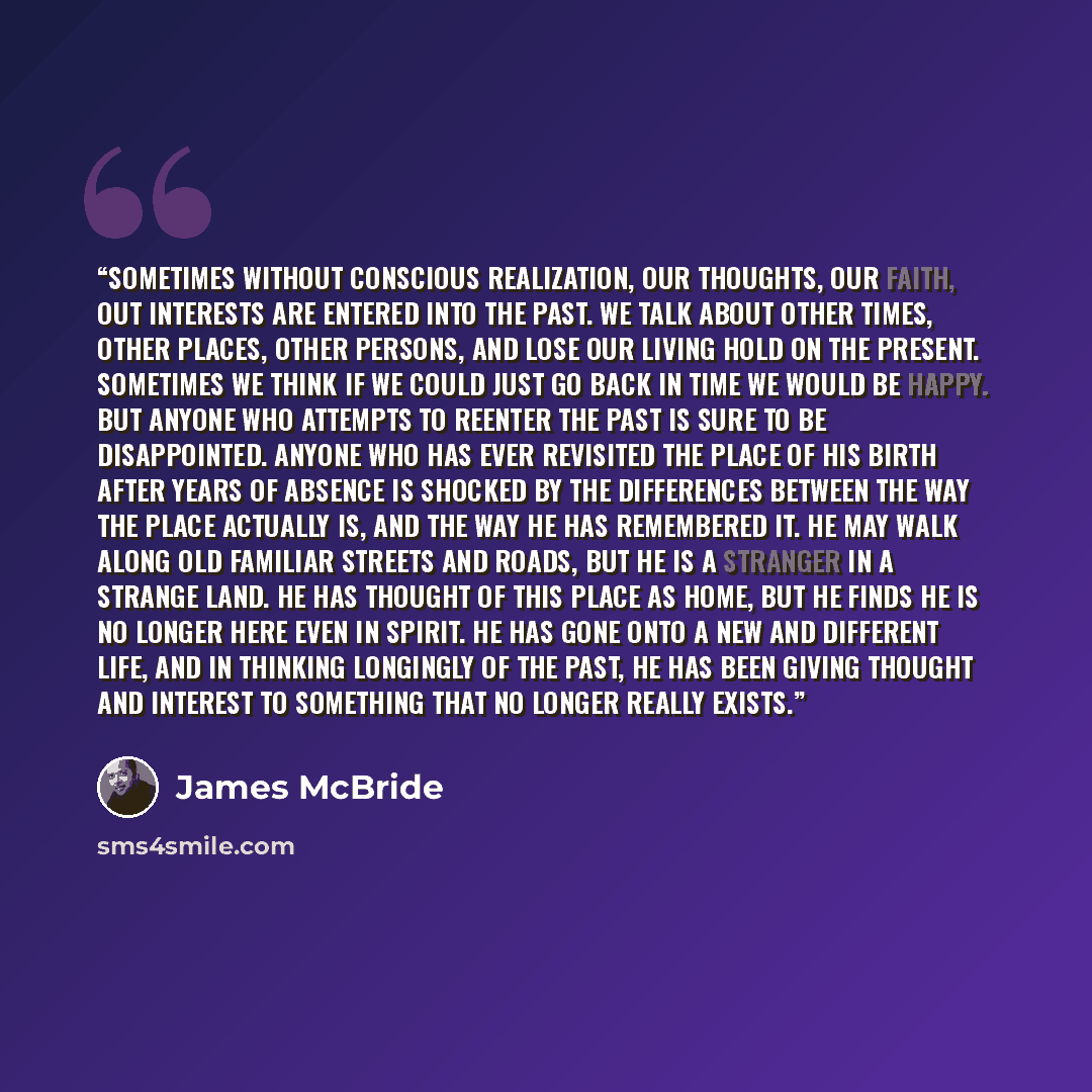 “Sometimes without conscious realization, our thoughts, our faith, out interests are entered into the past. We talk about other times, other places, other persons, and lose our living hold on the present. Sometimes we think if we could just go back in time we would be happy. But anyone who attempts…” quote by James McBride