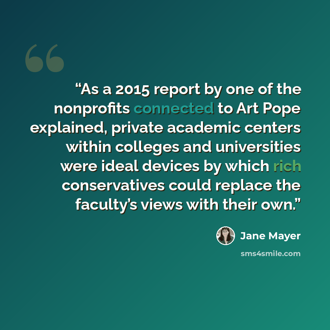 “As a 2015 report by one of the nonprofits connected to Art Pope explained, private academic centers within colleges and universities were ideal devices by which rich conservatives could replace the faculty’s views with their own.” quote by Jane Mayer