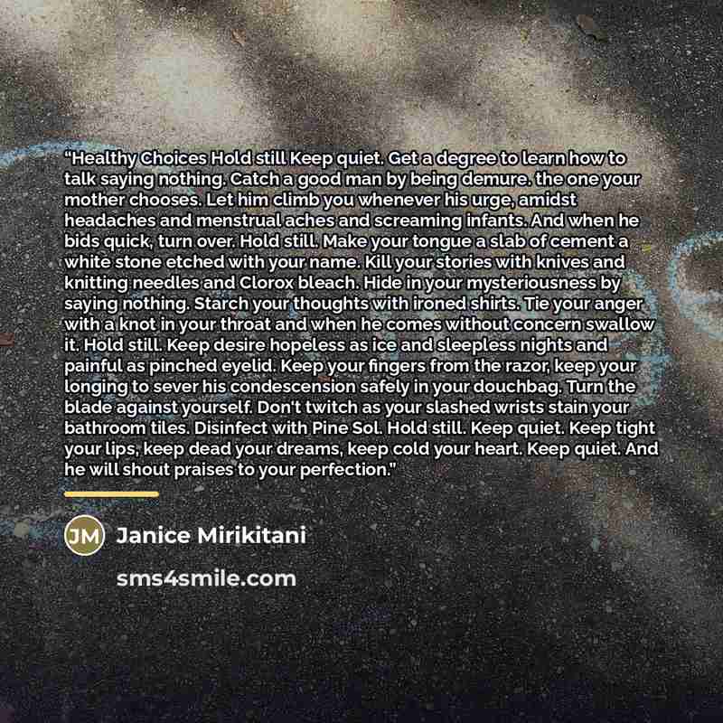 “Healthy Choices Hold still Keep quiet. Get a degree to learn how to talk saying nothing. Catch a good man by being demure. the one your mother chooses. Let him climb you whenever his urge, amidst headaches and menstrual aches and screaming infants. And when he bids quick, turn over. Hold still…” quote by Janice Mirikitani