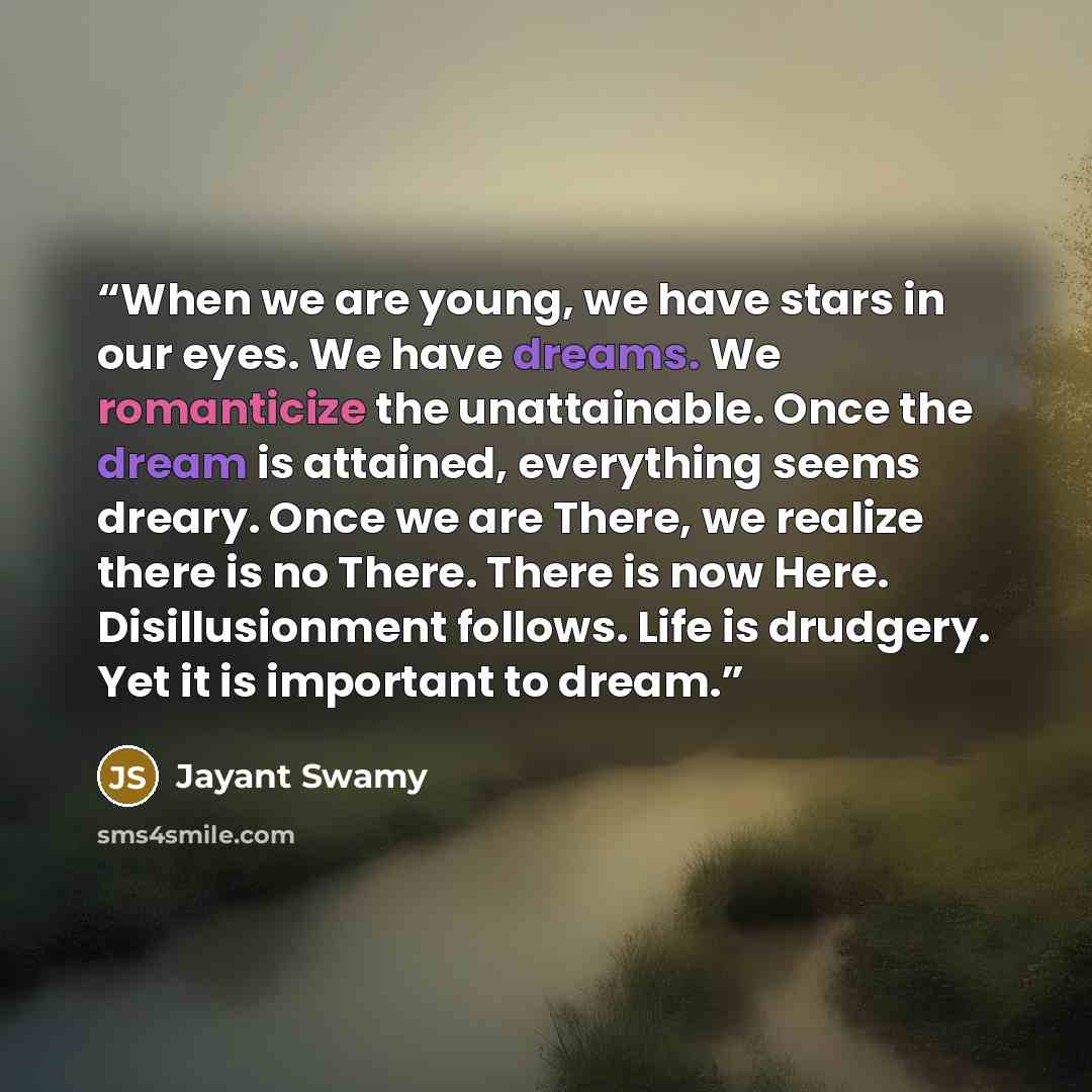 “When we are young, we have stars in our eyes. We have dreams. We romanticize the unattainable. Once the dream is attained, everything seems dreary. Once we are There, we realize there is no There. There is now Here. Disillusionment follows. Life is drudgery. Yet it is important to dream.” quote by Jayant Swamy