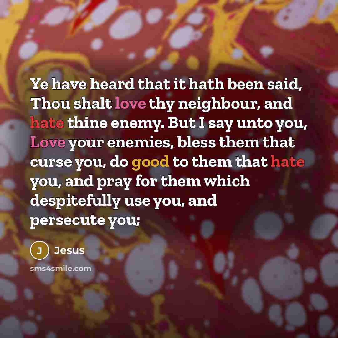 “Ye have heard that it hath been said, Thou shalt love thy neighbour, and hate thine enemy. But I say unto you, Love your enemies, bless them that curse you, do good to them that hate you, and pray for them which despitefully use you, and persecute you;” quote by Jesus