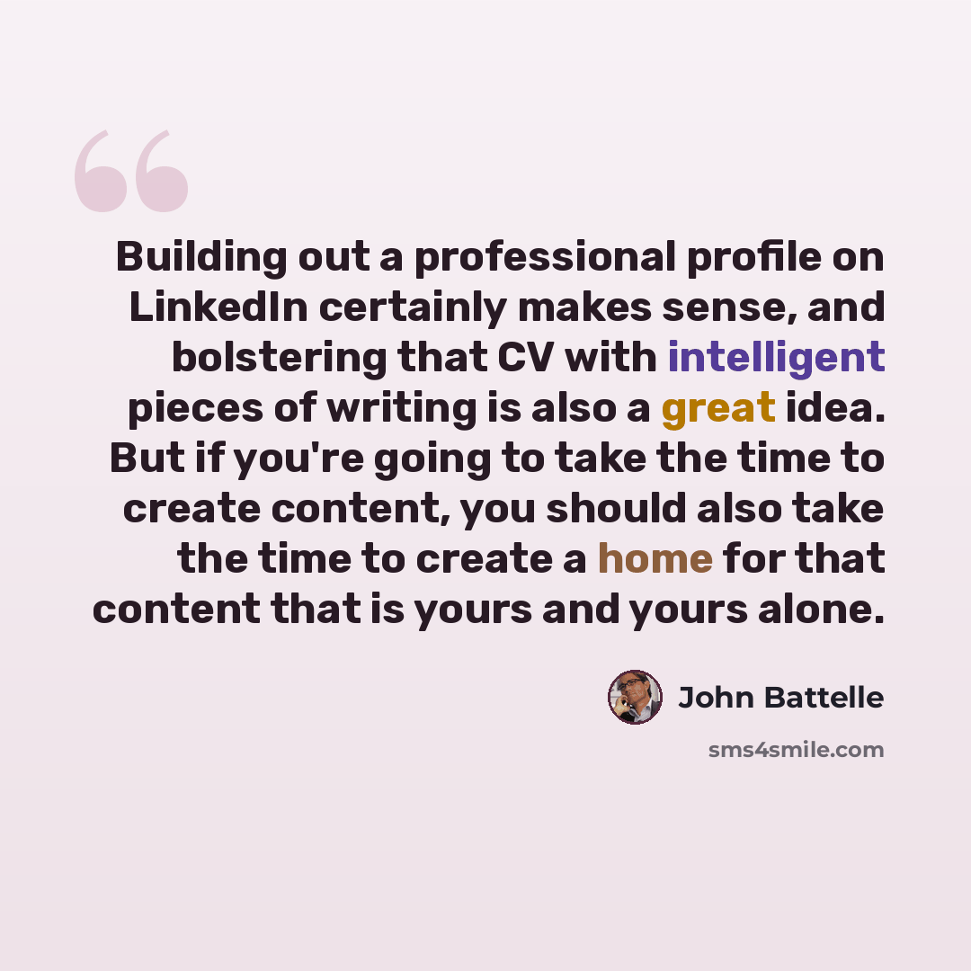 “Building out a professional profile on LinkedIn certainly makes sense, and bolstering that CV with intelligent pieces of writing is also a great idea. But if you're going to take the time to create content, you should also take the time to create a home for that content that is yours and yours…” quote by John Battelle