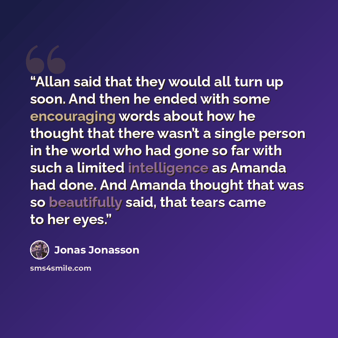 “Allan said that they would all turn up soon. And then he ended with some encouraging words about how he thought that there wasn’t a single person in the world who had gone so far with such a limited intelligence as Amanda had done. And Amanda thought that was so beautifully said, that tears came…” quote by Jonas Jonasson