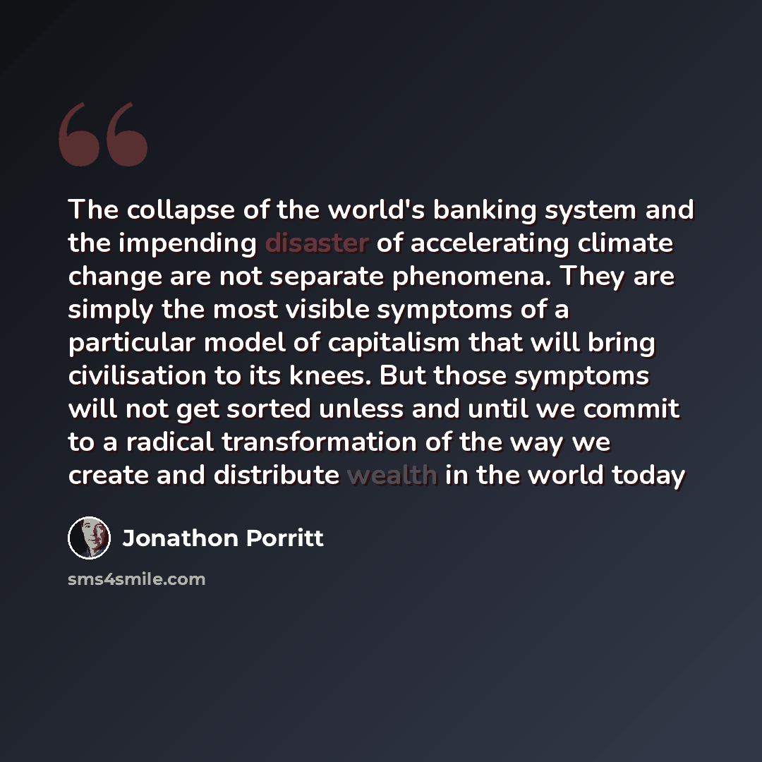 “The collapse of the world's banking system and the impending disaster of accelerating climate change are not separate phenomena. They are simply the most visible symptoms of a particular model of capitalism that will bring civilisation to its knees. But those symptoms will not get sorted unless…” quote by Jonathon Porritt